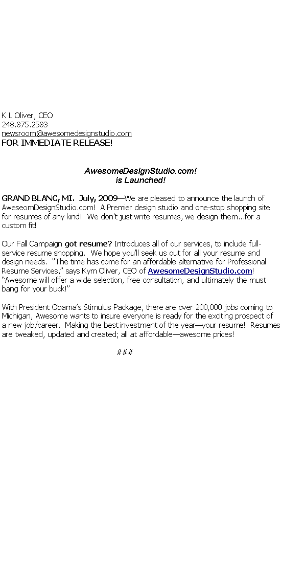Text Box:  																																																																																																		K L Oliver, CEO248.875.2583 newsroom@awesomedesignstudio.comFOR IMMEDIATE RELEASE!AwesomeDesignStudio.com!is Launched!GRAND BLANC, MI.  July, 2009We are pleased to announce the launch of AweseomDesignStudio.com!  A Premier design studio and one-stop shopping site for resumes of any kind!  We dont just write resumes, we design them...for a custom fit!Our Fall Campaign got resume? Introduces all of our services, to include full-service resume shopping.  We hope youll seek us out for all your resume and design needs.  The time has come for an affordable alternative for Professional Resume Services, says Kym Oliver, CEO of AwesomeDesignStudio.com! Awesome will offer a wide selection, free consultation, and ultimately the must bang for your buck!With President Obamas Stimulus Package, there are over 200,000 jobs coming to Michigan, Awesome wants to insure everyone is ready for the exciting prospect of  a new job/career.  Making the best investment of the yearyour resume!  Resumes are tweaked, updated and created; all at affordableawesome prices!###		