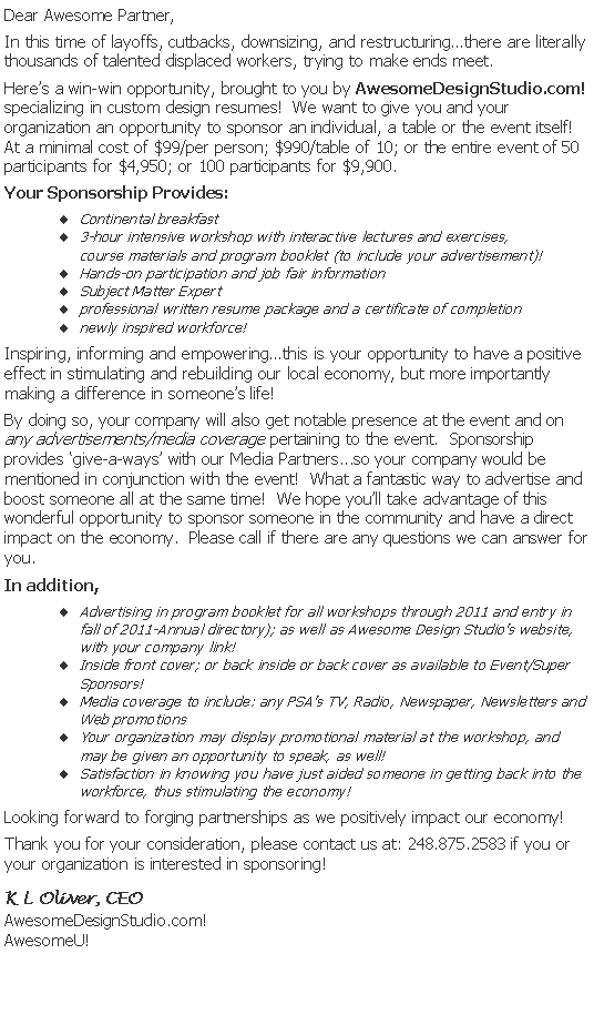 Text Box: Dear Awesome Partner,
In this time of layoffs, cutbacks, downsizing, and restructuring…there are literally thousands of talented displaced workers, trying to make ends meet.
Here’s a win-win opportunity, brought to you by AwesomeDesignStudio.com! specializing in custom design resumes! We want to give you and your organization an opportunity to sponsor an individual, a table or the event itself! At a minimal cost of $99/per person; $990/table of 10; or the entire event of 50 participants for $4,950; or 100 participants for $9,900.
Your Sponsorship Provides:
Continental breakfast
3-hour intensive workshop with interactive lectures and exercises,
course materials and program booklet (to include your advertisement)!
Hands-on participation and job fair information
Subject Matter Expert
professional written resume package and a certificate of completion
newly inspired workforce!
Inspiring, informing and empowering…this is your opportunity to have a positive effect in stimulating and rebuilding our local economy, but more importantly making a difference in someone’s life!
By doing so, your company will also get notable presence at the event and on any advertisements/media coverage pertaining to the event. Sponsorship provides ‘give-a-ways’ with our Media Partners...so your company would be mentioned in conjunction with the event! What a fantastic way to advertise and boost someone all at the same time! We hope you’ll take advantage of this wonderful opportunity to sponsor someone in the community and have a direct impact on the economy. Please call if there are any questions we can answer for you.
In addition,
Advertising in program booklet for all workshops through 2011 and entry in fall of 2011-Annual directory); as well as Awesome Design Studio’s website, with your company link!
Inside front cover; or back inside or back cover as available to Event/Super Sponsors!
Media coverage to include: any PSA’s TV, Radio, Newspaper, Newsletters and Web promotions
Your organization may display promotional material at the workshop, and may be given an opportunity to speak, as well!
Satisfaction in knowing you have just aided someone in getting back into the workforce, thus stimulating the economy!
Looking forward to forging partnerships as we positively impact our economy!
Thank you for your consideration, please contact us at: 248.875.2583 if you or your organization is interested in sponsoring!
K L Oliver, CEO
AwesomeDesignStudio.com!
AwesomeU!