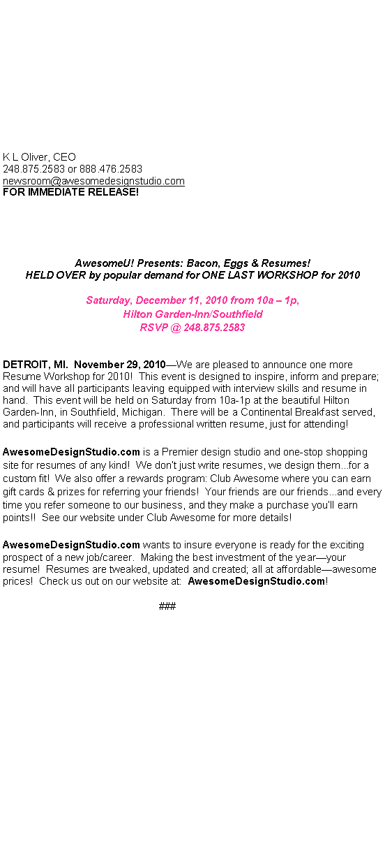Text Box:  																																																																																																		K L Oliver, CEO248.875.2583 or 888.476.2583newsroom@awesomedesignstudio.comFOR IMMEDIATE RELEASE!AwesomeU! Presents: Bacon, Eggs & Resumes! HELD OVER by popular demand for ONE LAST WORKSHOP for 2010  Saturday, December 11, 2010 from 10a  1p,Hilton Garden-Inn/SouthfieldRSVP @ 248.875.2583DETROIT, MI.  November 29, 2010We are pleased to announce one more Resume Workshop for 2010!  This event is designed to inspire, inform and prepare; and will have all participants leaving equipped with interview skills and resume in hand.  This event will be held on Saturday from 10a-1p at the beautiful Hilton Garden-Inn, in Southfield, Michigan.  There will be a Continental Breakfast served, and participants will receive a professional written resume, just for attending! AwesomeDesignStudio.com is a Premier design studio and one-stop shopping site for resumes of any kind!  We dont just write resumes, we design them...for a custom fit!  We also offer a rewards program: Club Awesome where you can earn gift cards & prizes for referring your friends!  Your friends are our friends...and every time you refer someone to our business, and they make a purchase youll earn points!!  See our website under Club Awesome for more details! AwesomeDesignStudio.com wants to insure everyone is ready for the exciting prospect of a new job/career.  Making the best investment of the yearyour resume!  Resumes are tweaked, updated and created; all at affordableawesome prices!  Check us out on our website at:  AwesomeDesignStudio.com!###		