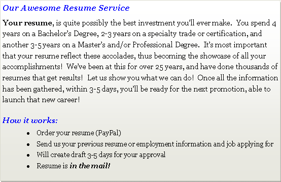 Text Box: Our Awesome Resume ServiceYour resume, is quite possibly the best investment you�ll ever make.  You spend 4 years on a Bachelor�s Degree, 2-3 years on a specialty trade or certification, and another 3-5 years on a Master�s and/or Professional Degree.  It�s most important that your resume reflect these accolades, thus becoming the showcase of all your accomplishments!  We�ve been at this for over 25 years, and have done thousands of resumes that get results!  Let us show you what we can do!  Once all the information has been gathered, within 3-5 days, you�ll be ready for the next promotion, able to launch that new career!How it works:Order your resume (PayPal)Send us your previous resume or employment information and job applying forWill create draft 3-5 days for your approvalResume is in the mail! 